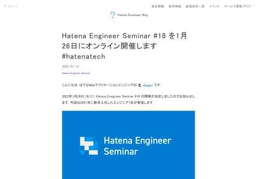 「Hatena Engineer Seminar #17」を, 2022年1月26日（水）にオンラインで開催します. 自社サービスである「はてなブログ」「はてなブックマーク」, 共同開発や開発支援のプロジェクトを担当するエンジニアが, それぞれのチームでのサービス開発や運営での取り組み, そこで得た学びを発信します. 新しく取り組んだ技術や新機能開発の進め方, 他部署や他職種との連携の工夫, チームの改善やGraphQLの話まで幅広い内容となっています. 申し込み方法 connpass のイベントページをご確認ください。皆様のご参加をお待ちしております！