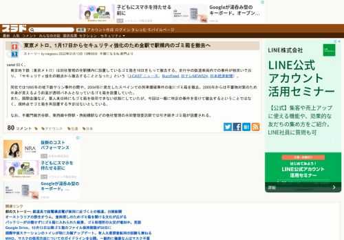 caret 曰く、東京地下鉄（東京メトロ）は同社管理の全駅構内に設置しているゴミ箱を16日をもって撤去する。走行中の鉄道車両内での事件が相次いでおり、「セキュリティ強化の観点から撤去することとなった」という（J-CAST ニュース、BuzzFeed, 日テレNEWS24, 日本経済新聞）。 同社では1995年の地下鉄サリン事件の際や、20...