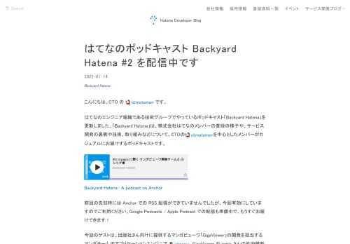 こんにちは、CTO の id:motemen です。はてなのエンジニア組織である技術グループでやっているポッドキャスト「Backyard Hatena」を更新しました。「Backyard Hatena」は、株式会社はてなのメンバーの普段の様子や、サービス開発の裏側や技術、取り組みなどについて、CTOのid:motemenを中心としたメンバーがカジュアルにお届けするポッドキャストです。 Backyard Hatena • A podcast on Anchor前回の告知時には Anchor での RSS 配信ができていませんでしたが、今回有効にしていますのでご利用ください。Google Podc…
