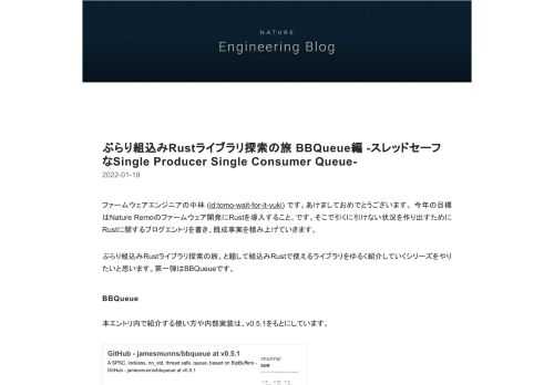 ファームウェアエンジニアの中林 (id:tomo-wait-for-it-yuki) です。あけましておめでとうございます。 今年の目標はNature Remoのファームウェア開発にRustを導入すること、です。そこで引くに引けない状況を作り出すためにRustに関するブログエントリを書き、既成事実を積み上げていきます。 ぶらり組込みRustライブラリ探索の旅、と題して組込みRustで使えるライブラリをゆるく紹介していくシリーズをやりたいと思います。第一弾はBBQueueです。 BBQueue 本エントリ内で紹介する使い方や内部実装は、v0.5.1をもとにしています。 github.com ht…