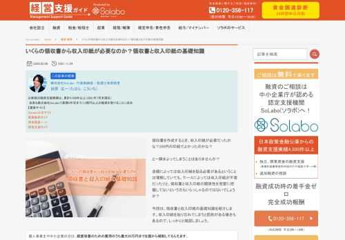領収書を作成するとき、収入印紙が必要だったかな？200円の印紙でよかったのかな？ と一瞬まよってしまうことはありませんか？ 金額によっては収入印紙を貼る必要があるということは理解していても、ケースによっては収入印紙が不要だったりと、領収書と収入印紙の関係性を完璧に把握してないという方もいらっしゃるのではないでしょうか？ 今回は、領収書と収入印紙の基礎知識を紹介します。収入印紙を貼り忘れてしまうと罰則がある場合もあるので、しっかりと確認しましょう。                         個人事業主や中小企業の方は、経営改善のための費用のうち最大20万円までを国から補助してもらえます。         上記の補助を受けるには、早期経営改善計画という中小企業庁の補助制度を利用する必要があります。早期経営改善計画を利用するには税理士や認定支援機関などの専門家を通さなければなりません。         当サイトを運営するSoLaboは、早期経営改善計画の対応可能な認定支援機関です。現状の信用情報で融資を受けられそうかの無料相談も可能なので、融資と経営改善の双方からのご提案が可能です。                                                 経営改善について               無料相談する                                                               電話で無料相談               ［受け付け］平日9時～19時                                                 