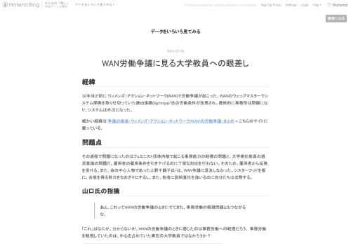 経緯 10年ほど前に ウィメンズ・アクション・ネットワーク(WAN)で労働争議が起こった。WANのウェッブマスターでシステム開発を取り仕切っていた遠山遠藤(tigrimpa)1氏の労働条件が改悪され、最終的に事務所は閉鎖になり、システムは外注になった。 細かい経緯は 争議の経過‐ウィメンズ・アクション・ネットワーク(WAN)の労働争議・まとめ <-こちらのサイトに載っている。 問題点 その過程で問題になったのはフェミニスト団体内部で起こる事務能力の軽視の問題と、大学専任教員の選民意識の問題だ。雇用者の雇用条件を引き下げるのに丁寧な対応を行わない。そのため、雇用者から反発を受ける。また、会の中心…