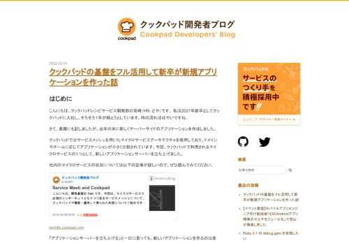 はじめに こんにちは。クックパッドレシピサービス開発部の宮崎（HN：どや）です。 私は2021年新卒としてクックパッドに入社し、そろそろ１年が経とうとしています。時の流れははやいですね。 さて、表題にも記しましたが、去年の末に新しくサーバーサイドのアプリケーションを作成しました。 クックパッドではサービスメッシュを用いたマイクロサービスアーキテクチャを採用しており、ドメインやチームに応じてアプリケーションが小さく分割されています。今回、クックパッドで利用されるマイクロサービスの１つとして、新しいアプリケーションサーバーを立ち上げました。 社内のマイクロサービスの状況については以下の記事が詳しい…