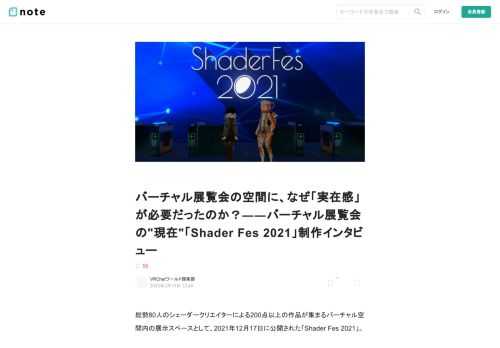 総勢80人のシェーダークリエイターによる200点以上の作品が集まるバーチャル空間内の展示スペースとして、2021年12月17日に公開された「Shader Fes 2021」。     Shader Fes 2021   　2021年12月17日(金)21:00～　 VRChatにてワールド公開中   sites.google.com       3D空間の基礎技術であるシェーダー、その可能性を一挙に感じられる空間として公開された本ワールドは、展示作品の多様さもさることながら、展示空間としてのクオリティの高さも大きな話題となりました。  さまざまな表現活動に用いられるシェーダーの可能性を