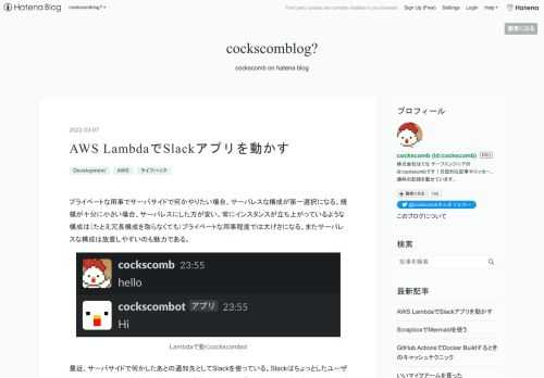 プライベートな用事でサーバサイドで何かやりたい場合、サーバレスな構成が第一選択になる。規模が十分に小さい場合、サーバレスにした方が安い。常にインスタンスが立ち上がっているような構成は（たとえ冗長構成を取らなくても）プライベートな用事程度では大げさになる。またサーバレスな構成は放置しやすいのも魅力である。 Lambdaで動くcockscombot 最近、サーバサイドで何かしたあとの通知先としてSlackを使っている。Slackはちょっとしたユーザーインターフェースの代わりになる。その延長線上でSlackアプリを作ってみようと考えた。Slackが提供しているBoltというのを使うと、Slackアプ…