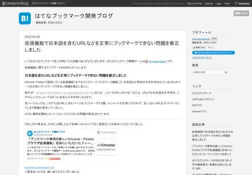 いつもはてなブックマークをご利用いただき誠にありがとうございます。はてなブックマーク開発チームのid:yone-yamaです。 拡張機能に関するアップデートをお知らせいたします。 日本語を含むURLなどを正常にブックマークできない問題を修正しました Chrome・Firefoxで提供している拡張機能「はてなブックマーク ブックマーク機能」で、日本語など特定の文字が含まれているURLのページを正常にブックマークできない問題を修正しました。 例えば「 https://b.hatena.ne.jp/search/text?q=はてな 」 というURLにおける「はてな」のような日本語の文字列は、システ…