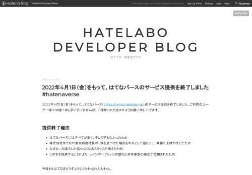 2022年4月1日（金）をもって、はてなバース（https://verse.hatelabo.jp）のサービス提供を終了しました。ご利用のユーザー様には誠に申し訳ございませんが、ご理解いただきますようお願い申し上げます。 提供終了理由 はてなバースにはすべてがあり、そして何もなかったため 株式会社はてな代表取締役社長が、猿を見つけた場所をキキとして語り出し、業務に支障が生じたため なぜか、犬語でしか話せなくなるスタッフが増えたため このまま提供することにより、レインボーブリッジ封鎖など非常事態の発生が危惧されたため 今後ともはてなをどうぞよろしくわわんわんわわん。 ※4月1日はエイプリルフール…