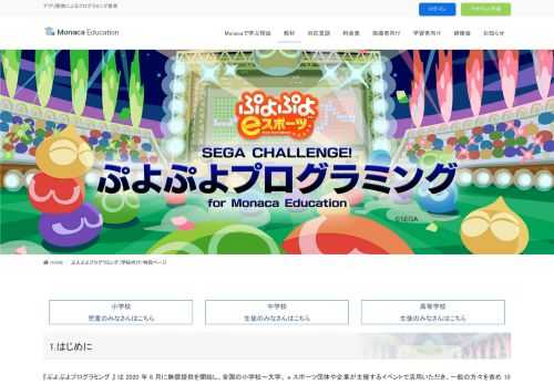 小学校児童のみなさんはこちら中学校生徒のみなさんはこちら高等学校生徒のみなさんはこちら1.はじめに『ぷよぷよプログラミング 』 は 2020 年 6 月に無償提供を開始し、全国の小学校～大学、 e スポーツ団体や企業が主催するイベントで活用いただき、一般の方々を含め 10 万人以上のみなさまにご利用いただいております。セガではゲーム事業やジャパン・e スポーツ・プロライセンス認定タイトル 『 ぷよぷよ 』 の e スポーツ展開を通じて培ったノ