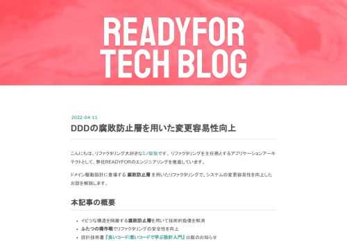 こんにちは、リファクタリング大好きなミノ駆動です。 リファクタリングを主任務とするアプリケーションアーキテクトとして、弊社READYFORのエンジニアリングを推進しています。 ドメイン駆動設計に登場する 腐敗防止層 を用いたリファクタリングで、システムの変更容易性を向上したお話を解説します。 本記事の概要 イビツな構造を隔離する腐敗防止層を用いて技術的負債を解消 ふたつの橋作戦でリファクタリングの安全性を向上 設計技術書 『良いコード/悪いコードで学ぶ設計入門』 出版のお知らせ 背景 弊社READYFORのシステムは、モノリシックなRuby on Railsのサービスとして実装されています。 …