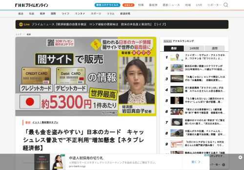 私がお伝えしたいのは、「狙われる日本のカード」です。闇サイト上で販売される日本のクレジットカード、デビットカードの情報が1件あたり5300円ほどと（42．93ドル、1ドル＝124円で換算）、世界で最も高いことがわかりました。調査した（インターネット関連）会社は、生活水準が高い反面セキュリティ対策が弱く、「最も金を盗みやすいと犯罪組織から見られている」と分析しています。ポイントはこちら！「キャッシュレスが進めば不正利用もさらに増える！？」匿名性の高い闇サイトで販売されていたカード情報ですが、最も…