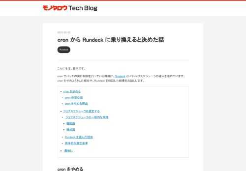 こんにちは、鈴木です。 cron でバッチの実行制御を行っている環境に、Rundeck というジョブスケジューラの導入を進めています。cron をやめようとした理由や、Rundeck を検証した結果をお話しします。 cron をやめる cron の安心感 cron をやめる理由 ジョブスケジューラを選定する ジョブスケジューラの一般的な特徴 機能面 構成面 Rundeck を選んだ理由 具体的な選定基準 最後に cron をやめる cron の安心感 cron は十分に枯れている、実績のあるソフトウェアです。安定して動き、情報も世の中に多くあります。何かを定期実行するときに、とりあえず cro…