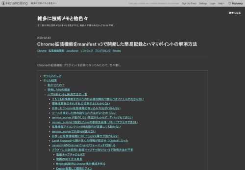 Chromeの拡張機能（プラグイン）を自作で作ってみたので、色々書く。 やってみたこと やった結果 動かせたの？ 開発した時の環境 ハマりポイントと解消方法の一覧 そもそも拡張機能を作るために必要な構成や作るべきファイルがわからない 開発成果物のそれぞれの役割がよくわからない 自作したChrome拡張機能の取り込み方法がわからない ツールを修正した時の取り込み方法がよくわからない service_workerが動作しない原因がわからず、デバッグもできない content_scriptsに指定したcssの参照先画像(URL)にアクセスできない 拡張機能アイコンクリック時の動作が定義しても動かない…