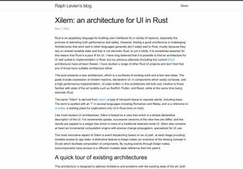 Rust is an appealing language for building user interfaces for a variety of reasons, especially the promise of delivering both performance and safety. However, finding a good architecture is challenging. Architectures that work well in other languages generally don’t adapt well to Rust, mostly because they rely on shared mutable state and that is not idiomatic Rust, to put it mildly. It is sometimes asserted for this reason that Rust is a poor fit for UI. I have long believed that it is possible to find an architecture for UI well suited to implementation in Rust, but my previous attempts (including the current Druid architecture) have all been flawed. I have studied a range of other Rust UI projects and don’t feel that any of those have suitable architecture either.