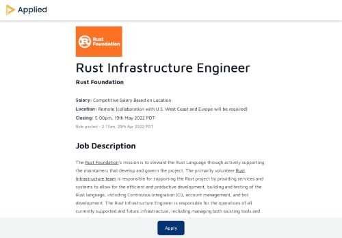 The Rust Foundation’s mission is to steward the Rust Language through actively supporting the maintainers that develop and govern the project. The primarily volunteer Rust Infrastructure team is responsible for supporting the Rust project by providing services and systems to allow for the efficient and productive development, building and testing of the Rust language, including Continuous Integration (CI), account management, and bot development. The Rust Infrastructure Engineer is responsible for the operations of all currently supported and future infrastructure, including managing both existing tools and new development. The Rust Infrastructure Engineer will work directly with the Rust Infrastructure team in their daily activities and will help manage the relationship and efforts between that team and the Foundation.ObjectivesEstablish a working relationship with the Rust Infrastructure teamUnderstand key efforts, priorities and focus areas of work.Develop a short and long term strategy for Rust Infrastructure moving forward, in collaboration with the Rust Infrastructure teamSupport ongoing and potentially underserved infrastructure effortsDrive infrastructure efficiency and productivity across the entire Rust projectResponsibilitiesBaseline Infrastructure MaintenanceFirst-line of support for Rust infrastructure issuesHelp manage the entire infrastructure stack, including CI, release management, cloud infrastructure, permissions, collaboration and more.Improve the Infrastructure StackResearch and develop potential solutions to defined infrastructure needsReduce existing technical debt from existing infrastructure effortsIncrease CollaborationDevelop efforts to increase external contributions to the project through infrastructure improvementsCommunicate effectively between the Foundation and the Infrastructure Team on needs, roadblocks and progress.Skills/ExperienceExperience in programming and development in a professional environment. Rust and Python are preferred, but not required.Experience in developer operations (DevOps).Deep understanding of collaborative programming infrastructure including source control, build systems, continuous integration systems and more. This role may require use of git, GitHub, GitHub Actions, AWS, Cloud Computing, Shell Scripts, Docker, etc.Ability to work in both a reactive (e.g. oncall support) and proactive (e.g. developing new systems) environment.Experience with an open source community preferred.Working at the Rust FoundationFounded in 2021, the Rust Foundation is a virtual, international organization with an all-remote workforce. We're building our team and our benefits: check out our careers page for more information.https://foundation.rust-lang.org/careers/