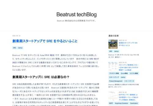 Beatrust で SRE をやっている Yuta（中川 裕太）です．運用がラクにできるように色々と改善したり，セキュリティ向上したり，インフラ作ったり API 開発したりしています． 世の中的には SRE NEXT 2022 が開催され SRE に対する機運が高まってきているこのタイミングで，ブログという場を用いて Beatrust にジョインしてから約1.5年間 SRE として実践してきた筆者自身の Try とその振り返りをしたいと思います． 創業期スタートアップに SRE は必要なの？ SRE はある程度成熟した企業が持つもので，そもそも創業期スタートアップに SRE を設置する必要が…