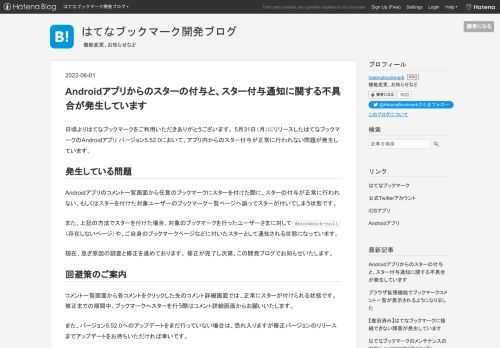 日頃よりはてなブックマークをご利用いただきありがとうございます。 5月31日（月）にリリースしたはてなブックマークのAndroidアプリ バージョン5.52.0において、アプリ内からのスター付与が正常に行われない問題が発生しています。 発生している問題 Androidアプリのコメント一覧画面から任意のブックマークにスターを付けた際に、スターの付与が正常に行われない、もしくはスターを付けた対象ユーザーのブックマーク一覧ページへ誤ってスターが付いてしまう状態です。 また、上記の方法でスターを付けた場合、対象のブックマークを行ったユーザーさまに対して#bookmark-null（存在しないページ）や…