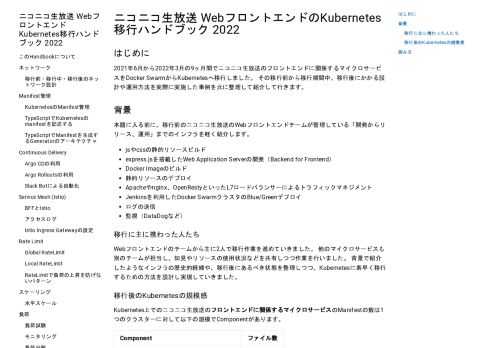 ニコニコ生放送 WebフロントエンドのKubernetes移行ハンドブック 2022 #  はじめに #  2021年6月から2022年3月の9ヶ月間でニコニコ生放送のフロントエンドに関係するマイクロサービスをDocker SwarmからKubernetesへ移行しました。 その移行前から移行期間中、移行後にかかる設計や運用方法を実際に実施した事例を元に整理して紹介して行きます。 背景 #  本題に入る前に、移行前のニコニコ生放送のWebフロントエンドチームが管理している「開発からリリース、運用」までのインフラを軽く紹介します。  jsやcssの静的リソースビルド express.jsを搭載したWeb Application Serverの開発（Backend for Frontend） Docker Imageのビルド 静的リソースのデプロイ Apacheやnginx、OpenRestyといったL7ロードバランサーによるトラフィックマネジメント Jenkinsを利用したDocker SwarmクラスタのBlue/Greenデプロイ ログの送信 監視（DataDogなど）  移行に主に携わった人たち #  Webフロントエンドのチームから主に2人で移行作業を進めていきました。 他のマイクロサービスも別のチームが担当し、知見やリソースの使用状況などを共有しつつ作業を行いました。 背景で紹介したようなインフラの歴史的経緯や、移行後にあるべき状態を整理しつつ、Kubernetesに素早く移行するための方法を設計し実現していきました。 移行後のKubernetesの規模感 #  Kubernetes上でのニコニコ生放送のフロントエンドに関係するマイクロサービスのManifestの数は1つのクラスターに対して以下の規模でComponentがあります。    Component ファイル数     v1/Deployment 22   v1/Service 60   v1/Config Map 15   batch/v1/Job 14   argoproj.io/v1alpha1/Rollout 18   networking.