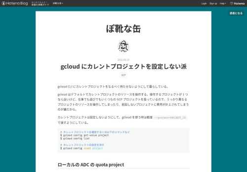 gcloud CLI にカレントプロジェクトをなるべく持たせないようにして暮らしている。 gcloud はデフォルトでカレントプロジェクトのリソースを操作する。操作するプロジェクトが 1 つなら良いけど、仕事でも遊びでもいくつもの GCP プロジェクトを扱っているので、うっかり異なるプロジェクトのリソースを操作してしまったり、意図しないプロジェクトに費用が計上されてしまうのが嫌だから。 カレントプロジェクトは設定しないようにして、gcloud を使う時は都度 --project=PROJECT_ID で渡すようにしている。 # カレントプロジェクトを確認するには以下のコマンドなど $ gclo…