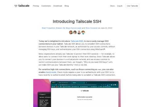 Today we’re delighted to introduce Tailscale SSH, to more easily manage SSH connections in your tailnet. Tailscale SSH allows you to establish SSH connections between devices in your Tailscale network, as authorized by your access controls, without managing SSH keys, and authenticates your SSH connection using WireGuard®.