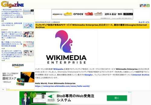 インターネット百科事典「Wikipedia」を運営するウィキメディア財団が、エンタープライズ向けAPIサービス「Wikimedia Enterprise」を2022年6月21日に正式リリースしました。Wikimedia Enterpriseはウィキメディア財団が管理するプロジェクトのデータを利用した検索エンジンや機械学習プロジェクトの開発に役立つとのこと。最初の顧客は検索エンジン最大手のGoogleと、ウェブ上に存在するデータの保存活動を行っているInternet Archiveであることも発表されています。
