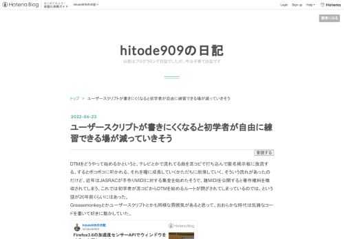 DTMをどうやって始めるかというと、テレビとかで流れてる曲を耳コピで打ち込んで匿名掲示板に放流する、するとボコボコに叩かれる、それを糧に成長していくかただちに脱落していく、そういう流れがあったのだけど、近年はJASRACが手作りMIDIに対する集金を始めたそうで、雑MIDIを公開すると著作権料を徴収されてしまう、これでは初学者が耳コピからDTMを始めるルートが閉ざされてしまっているのでは、という話が20年前くらいにはあった。 Greasemonkeyとかユーザースクリプトとかも同様な雰囲気があると思って、おおらかな時代は乱雑なコードを書いて好きに動かしていた。 blog.sushi.money…