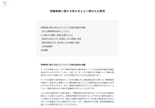 情報削除に関する考え方とプロバイダ責任制限法の意義 「はてな情報削除の流れ」について よく聞かれる質問、要望の公開について 削除申立を受けた方（発信者）からの質問、要望 削除を希望する方（申立者）からの質問、要望 その他の質問 改定履歴 情報削除に関する考え方とプロバイダ責任制限法の意義 サービス利用者にはサービスで情報を発信する権利があり、サービス利用者の表現や言論の自由は守られるべきです。しかし、その一方、サービスに発信された情報によって権利が侵害された方がいる場合には、その方の権利もまた守られる必要があります。サービスを運営する事業者がサービス内の情報に対し削除依頼を受けた際には、情報発…