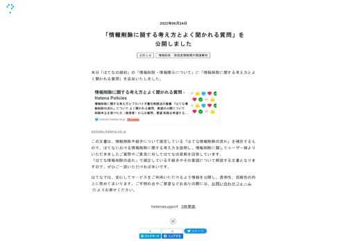 本日「はてなの規約」の「情報削除・情報開示について」に「情報削除に関する考え方とよく聞かれる質問」を追加いたしました。policies.hatena.ne.jpこの文書は、情報削除手続きについて規定している「はてな情報削除の流れ」を補足するもので、はてなにおける情報削除に関する考え方を説明し、情報削除に関してユーザー様よりいただきましたご質問やご意見に対してはてなの見解を回答しています。 「はてな情報削除の流れ」で規定している手続きやその意図について解説する文書となりますので、ぜひご一読いただければ幸いです。はてなでは、安心してサービスをご利用いただけるよう情報を公開し、透明性、信頼性の向上に…