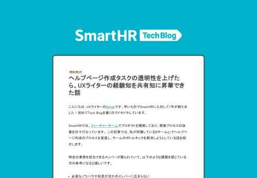 こんにちは、UXライターの8chariです。早いものでSmartHRに入社して1年が経ちました！初めてTech Blogを書くのでドキドキしています。 SmartHRでは、フィーチャーチームでプロダクトを開発しており、開発プロセスの改善を日々行なっています。 この記事では、私が所属しているBチーム*1でヘルプページ作成のプロセスを見直し、チームのボトルネックを解消しようとしている話を紹介します。 特定の業務を担当できるメンバーが限られていて、以下のような課題を感じている方の参考になると嬉しいです。 必要なノウハウや知見がほかのメンバーに広まらない プロジェクトのボトルネックになっている 担当で…