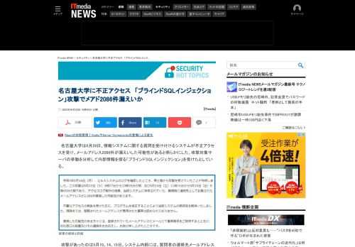 名古屋大学で、情報システムに関する質問を受け付けるシステムが不正アクセスを受け、メールアドレス2086件が漏えいした可能性がある。攻撃対象サーバの挙動を分析して内部情報を探る「ブラインドSQLインジェクション」を受けたとしている。