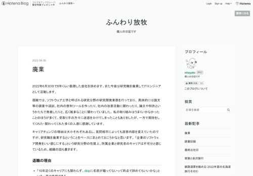 2022年6月30日で8年くらい勤務した会社を辞めます。また今後は研究職を廃業してITエンジニアとして活動します。 現職では、ソフトウェア工学と呼ばれる研究分野の研究開発業務を行っており、 具体的には論文等の調査や追試、社内の便利ツールを作ったり、社内の改善活動に関わったり、論文や特許というかたちで発表したりと、広く雑多なことに関わっていました。 私の取り組みはうまくいかなかったことのほうが多くて、受取り手の方々に迷惑をかけてしまったこともありましたが、一方で期待をしてくれた・関わってくれた多くの人達に感謝しています。 キャリアチェンジの理由は大小それぞれあるし、質問相手によっても返答内容を変…
