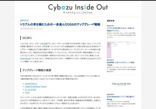 はじめに こんにちは、ストレージチームの大神です。ストレージチームでは様々なOSSを用いて新しいストレージインフラの開発・運用を行っています。OSSを使っていく上でいつどんな機能追加やバグ修正を取り込むかを決める「アップグレード戦略」を立てる事は重要です。サイボウズでは基本的にリリースごとにリリースノートの内容から変更点をチェックし、緊急のものがあれば即座にバージョンアップし、そうでなければ月一程度の頻度でバージョンアップしています。ここまでは比較的一般的なやり方ではないでしょうか。ストレージインフラに使用しているCephとRookについては、さらに一歩踏み込んだアップグレード戦略を行っており…