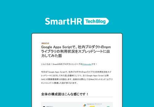 こんにちは！SmartHRのプロダクトエンジニアの@diescakeです！ 今日は「Google Apps Scriptで、社内プロダクトのnpmライブラリの利用状況をスプレッドシートに出力してみた話」を題材にしつつ、主にGoogle Apps Script（以降GAS）の開発環境周りの話をします。技術の分野としてはWebフロントエンド（以下フロントエンド）に関連した話が多くなります。 全体の構成図はこんな感じです！ ソースコード管理から、スプレッドシートに反映されるまでのデータフロー図 大まかな構成・データフローは上図のような感じで、主な技術スタックとしては、GAS + Clasp + Ty…