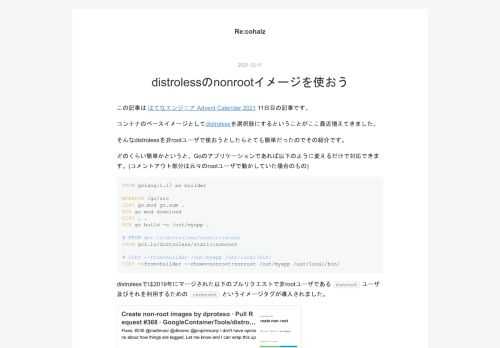 この記事は はてなエンジニア Advent Calendar 2021 11日目の記事です。 コンテナのベースイメージとしてdistrolessを選択肢にするということがここ最近増えてきました。 そんなdistrolessを非rootユーザで使おうとしたらとても簡単だったのでその紹介です。 どのくらい簡単かというと、Goのアプリケーションであれば以下のように変えるだけで対応できます。(コメントアウト部分は元々のrootユーザで動かしていた場合のもの) FROM golang:1.17 as builder WORKDIR /go/src COPY go.mod go.sum . RUN go …