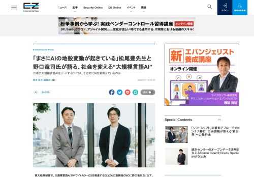 　東大松尾研発で、大規模言語AIでホワイトカラーDXを推進するELYZAの取締役CMOに野口竜司氏（以下、野口氏）が就任した。同氏はZOZO NEXTの取締役CAIO（Chief AI Officer）として、事業会社でのAIのビジネス活用やAIプロジェクト推進を最前線で行ってきた人物。また、日本ディープラーニング協会の人材育成委員メンバーやZホールディングスのZ AIアカデミアの発起人・幹事も務め、DX／AI人材の育成にも力を入れてきた。さらにELYZAは、2020年10月に東京大学大学院教授の松尾豊先生を技術顧問としても迎えている。そこで今回は、日本の大規模言語AIをリードするELYZAに関わる松尾豊氏、野口竜司氏にそれぞれ話を伺った。