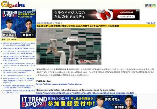 家庭の掃除ロボットや工業施設内の産業用ロボットなど、世の中にはさまざまなロボットがあふれています。しかし、これらのロボットは大抵が決まった動作しか行うことができません。Googleは新たに、人間のコミュニケーション方法を学んで人間が求める動作を自然に行うことができるAIを開発していることを明らかにし、そのAIを搭載した開発中のロボットを公開しました。