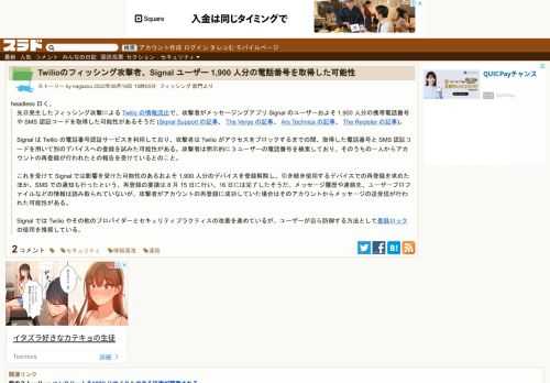 headless 曰く、先日発生したフィッシング攻撃による Twilio の情報流出で、攻撃者がメッセージングアプリ Signal のユーザーおよそ 1,900 人分の携帯電話番号や SMS 認証コードを取得した可能性があるそうだ(Signal Support の記事、The Verge の記事、Ars Technica の記事、The Register の記事)。Signal は Twilio...