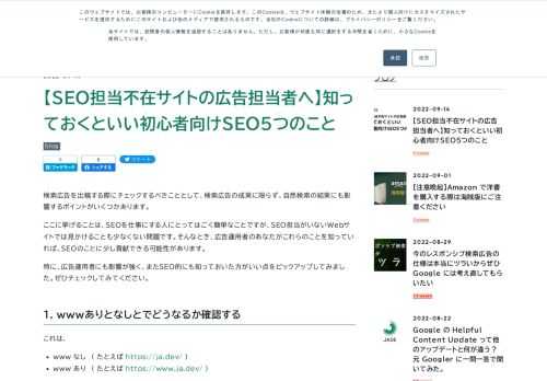 検索広告を出稿する際にチェックするべきこととして、検索広告の成果に限らず、自然検索の結果にも影響するポイントがいくつかあります。 ここに挙げることは、SEOを仕事にする人にとってはごく簡単なことですが、SEO担当がいないWebサイトでは見かけることも少なくない問題です。そんなとき、広告運用者のあなたがこれらのことを知っていれば、SEOのことに少し貢献できる可能性があります。 特に、広告運用者にも影響が強く、またSEO的にも知っておいた方がいい点をピックアップしてみました。ぜひチェックしてみてください。 1. wwwありとなしとでどうなるか確認する これは、 www なし ( たとえば http…