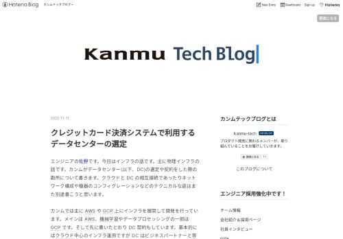 エンジニアの佐野です。今日はインフラの話です。主に物理インフラの話です。カンムがデータセンター(以下、DC)の選定や契約をした際の勘所について書きます。クラウドと DC の相互接続であったりネットワーク構成や機器のコンフィグレーションなどのテクニカルな話はまた別途書こうと思います。 カンムでは主に AWS や GCP 上にインフラを展開して開発を行っています。メインは AWS、機械学習やデータプロセッシングの一部は GCP です。そして先に書いたとおり DC 契約もしています。基本的にはクラウド中心のインフラ運用ですが DC はビジネスパートナーと専用線接続するための重要な拠点となっていて、シ…